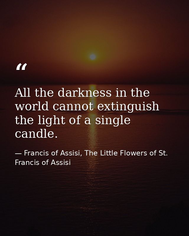 All the darkness in the world cannot extinguish the light of a single candle. — Francis of Assisi, The Little Flowers of St. Francis of Assisi