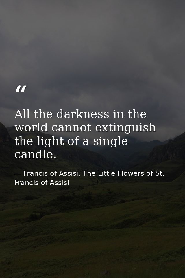 All the darkness in the world cannot extinguish the light of a single candle. — Francis of Assisi, The Little Flowers of St. Francis of Assisi