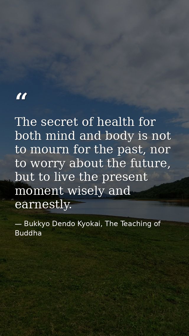 The secret of health for both mind and body is not to mourn for the past, nor to worry about the future, but to live the — Bukkyo Dendo Kyokai, The Teaching of Buddha