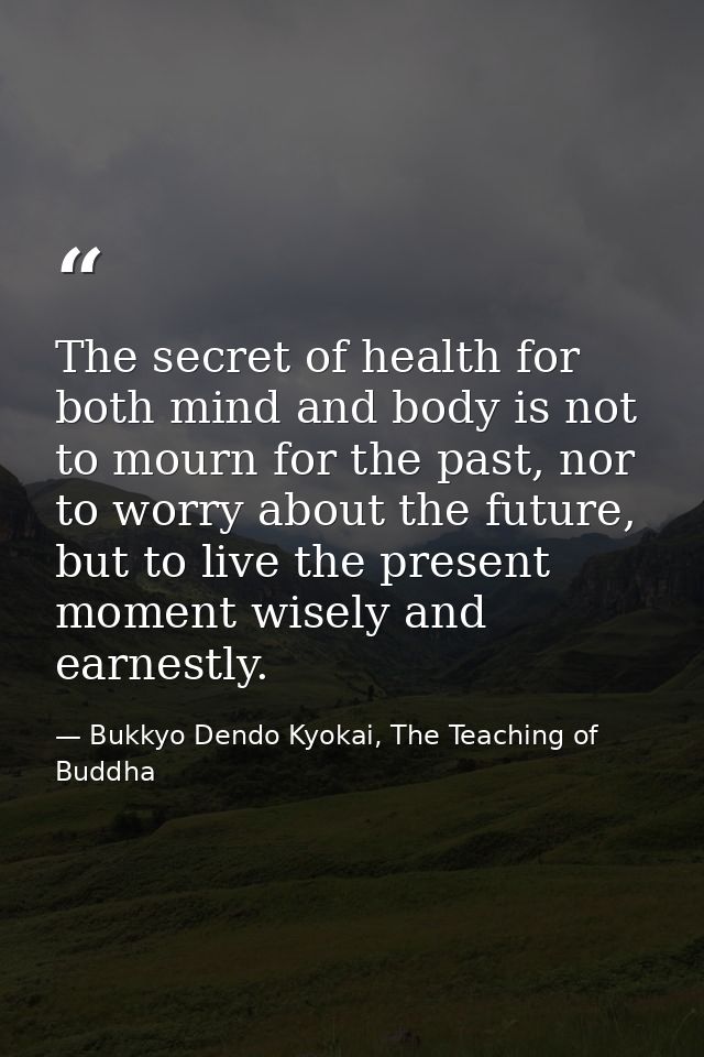 The secret of health for both mind and body is not to mourn for the past, nor to worry about the future, but to live the — Bukkyo Dendo Kyokai, The Teaching of Buddha