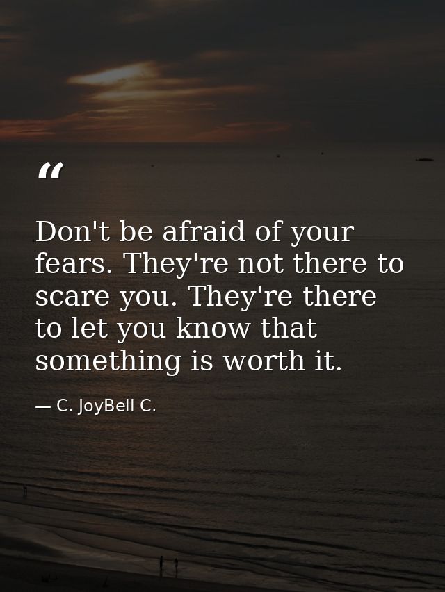 Don't be afraid of your fears. They're not there to scare you. They're there to let you know that something is worth it. — C. JoyBell C.