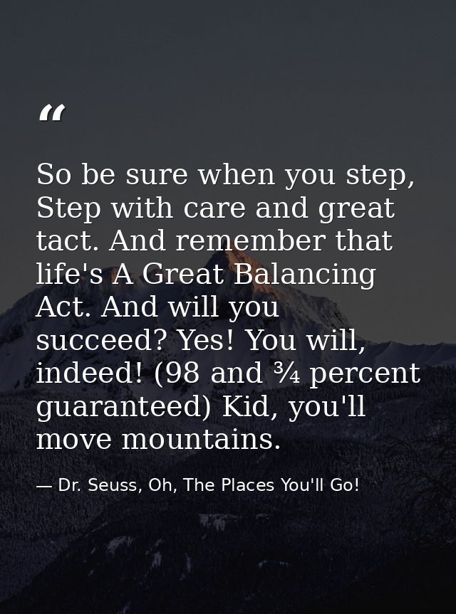 So be sure when you step, Step with care and great tact. And remember that life's A Great Balancing Act. And will you su — Dr. Seuss, Oh, The Places You'll Go!