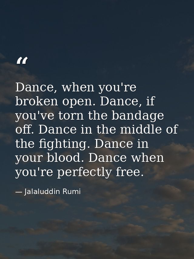 Dance, when you're broken open. Dance, if you've torn the bandage off. Dance in the middle of the fighting. Dance in you — Jalaluddin Rumi