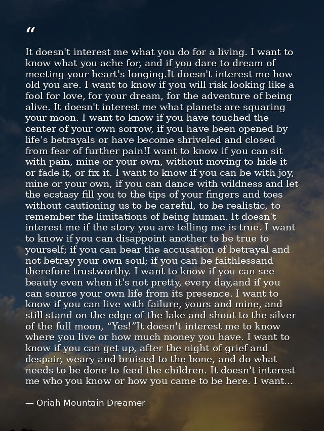 It doesn't interest me what you do for a living. I want to know what you ache for, and if you dare to dream of meeting y — Oriah Mountain Dreamer
