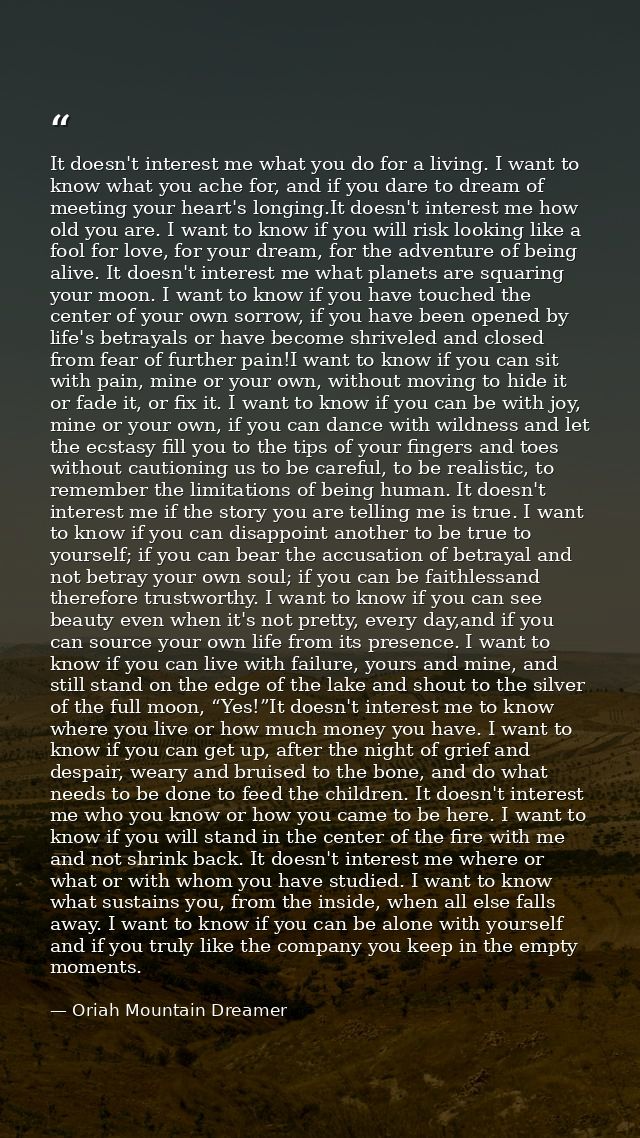 It doesn't interest me what you do for a living. I want to know what you ache for, and if you dare to dream of meeting y — Oriah Mountain Dreamer