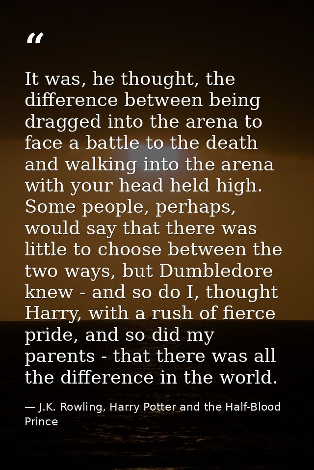It was, he thought, the difference between being dragged into the arena to face a battle to the death and walking into t — J.K. Rowling, Harry Potter and the Half-Blood Prince