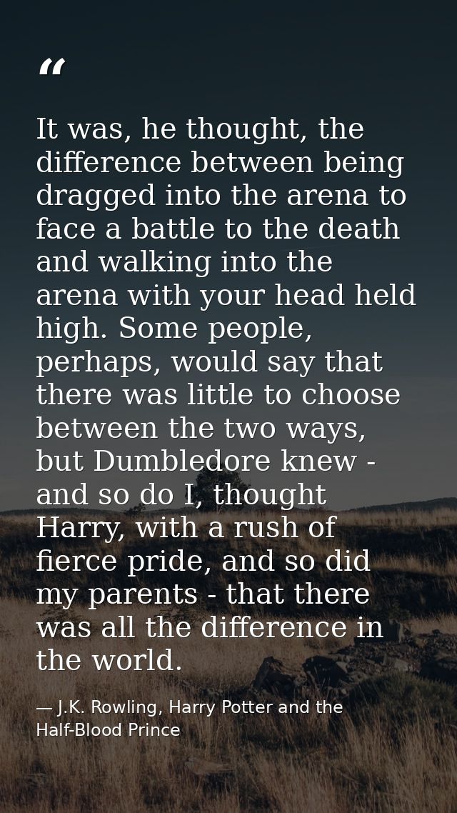 It was, he thought, the difference between being dragged into the arena to face a battle to the death and walking into t — J.K. Rowling, Harry Potter and the Half-Blood Prince