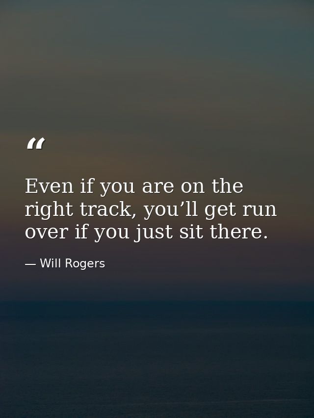 Even if you are on the right track, you’ll get run over if you just sit there. — Will Rogers
