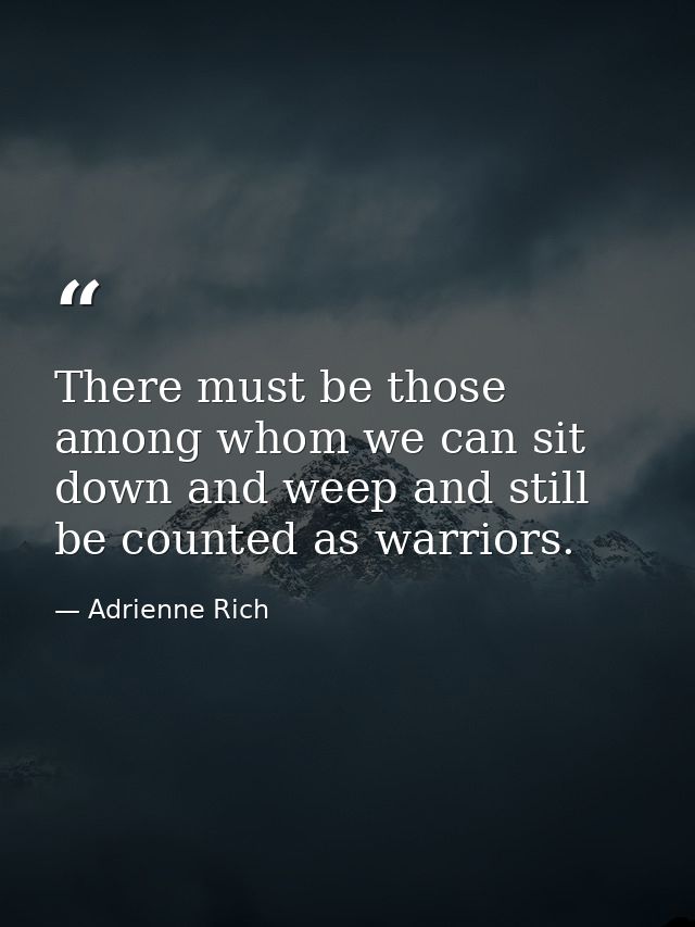 There must be those among whom we can sit down and weep and still be counted as warriors. — Adrienne Rich
