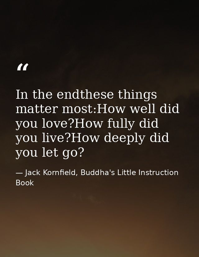 In the endthese things matter most:How well did you love?How fully did you live?How deeply did you let go? — Jack Kornfield, Buddha's Little Instruction Book