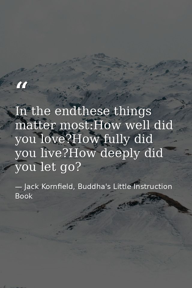 In the endthese things matter most:How well did you love?How fully did you live?How deeply did you let go? — Jack Kornfield, Buddha's Little Instruction Book