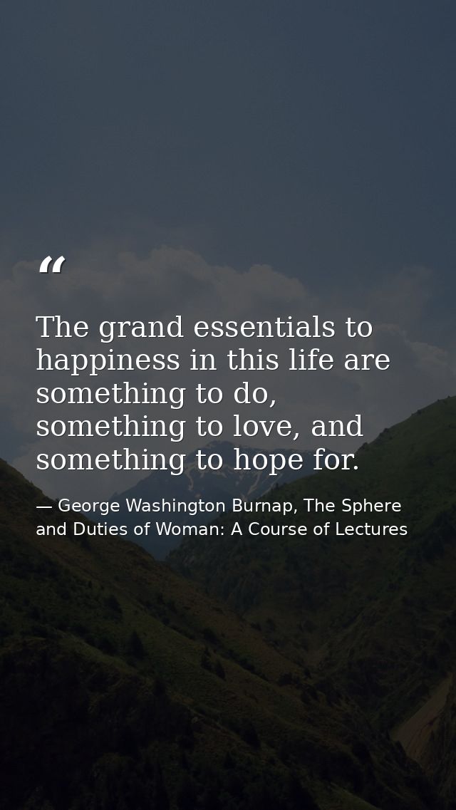 The grand essentials to happiness in this life are something to do, something to love, and something to hope for. — George Washington Burnap, The Sphere and Duties of Woman: A Course of Lectures