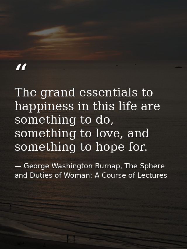 The grand essentials to happiness in this life are something to do, something to love, and something to hope for. — George Washington Burnap, The Sphere and Duties of Woman: A Course of Lectures