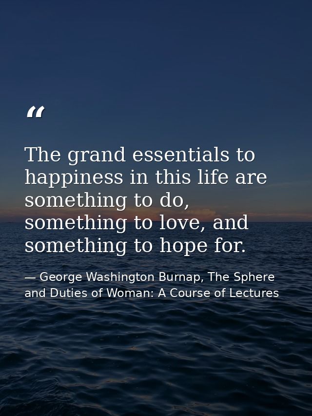 The grand essentials to happiness in this life are something to do, something to love, and something to hope for. — George Washington Burnap, The Sphere and Duties of Woman: A Course of Lectures