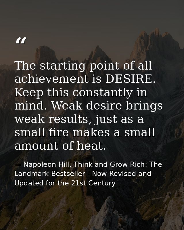 The starting point of all achievement is DESIRE. Keep this constantly in mind. Weak desire brings weak results, just as  — Napoleon Hill, Think and Grow Rich: The Landmark Bestseller - Now Revised and Updated for the 21st Century