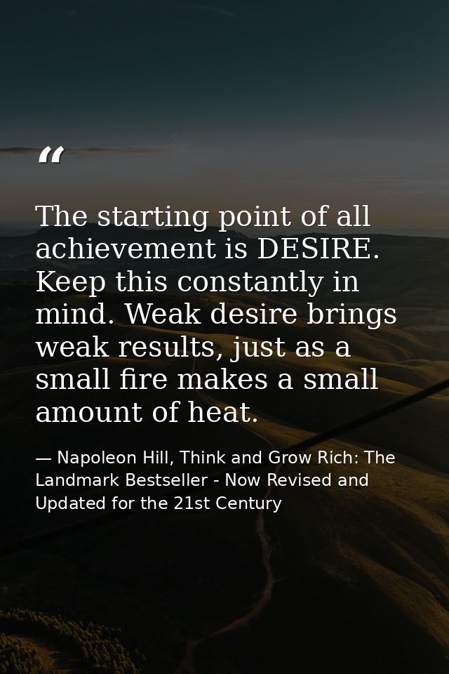 The starting point of all achievement is DESIRE. Keep this constantly in mind. Weak desire brings weak results, just as  — Napoleon Hill, Think and Grow Rich: The Landmark Bestseller - Now Revised and Updated for the 21st Century
