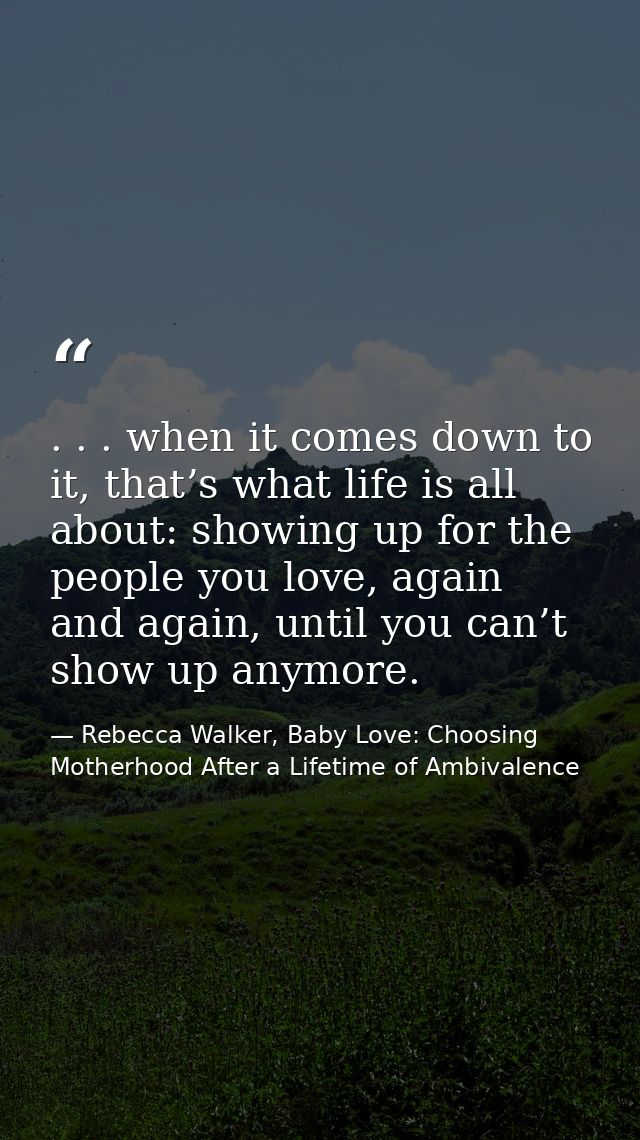 . . . when it comes down to it, that’s what life is all about: showing up for the people you love, again and again, unti — Rebecca Walker, Baby Love: Choosing Motherhood After a Lifetime of Ambivalence