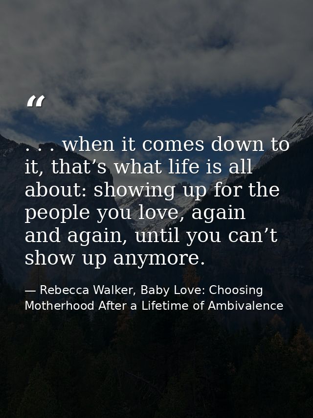 . . . when it comes down to it, that’s what life is all about: showing up for the people you love, again and again, unti — Rebecca Walker, Baby Love: Choosing Motherhood After a Lifetime of Ambivalence