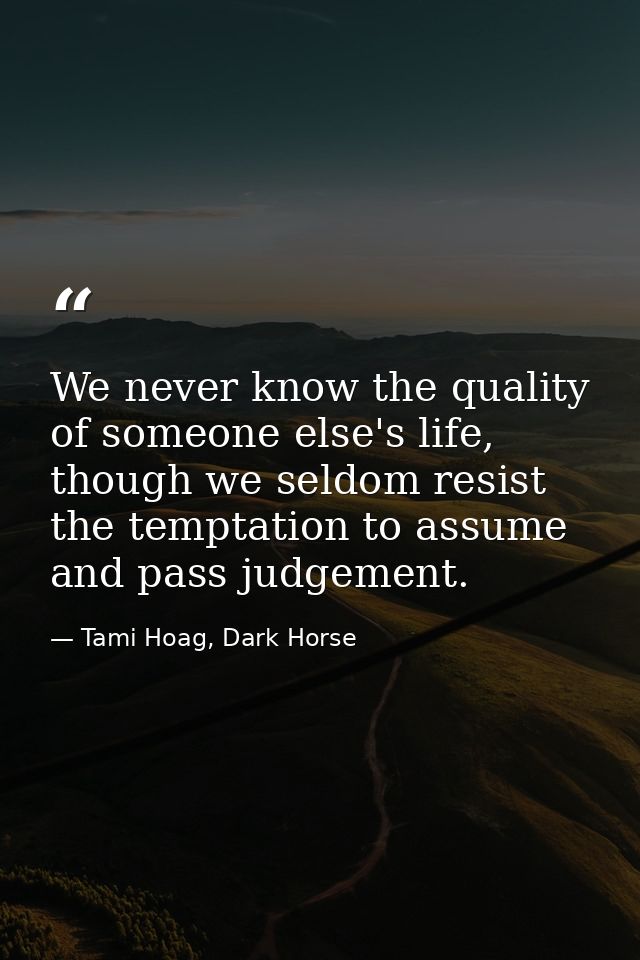We never know the quality of someone else's life, though we seldom resist the temptation to assume and pass judgement. — Tami Hoag, Dark Horse
