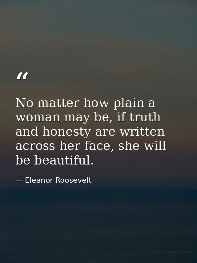No matter how plain a woman may be, if truth and honesty are written across her face, she will be beautiful. — Eleanor Roosevelt