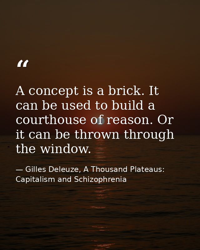 A concept is a brick. It can be used to build a courthouse of reason. Or it can be thrown through the window. — Gilles Deleuze, A Thousand Plateaus: Capitalism and Schizophrenia