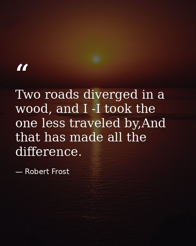 Two roads diverged in a wood, and I -I took the one less traveled by,And that has made all the difference. — Robert Frost