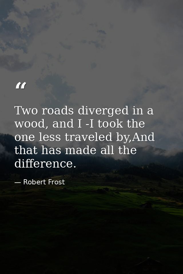 Two roads diverged in a wood, and I -I took the one less traveled by,And that has made all the difference. — Robert Frost