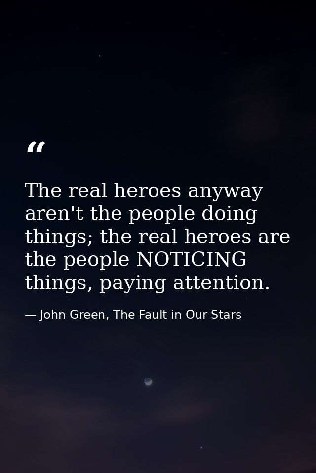 The real heroes anyway aren't the people doing things; the real heroes are the people NOTICING things, paying attention. — John Green, The Fault in Our Stars