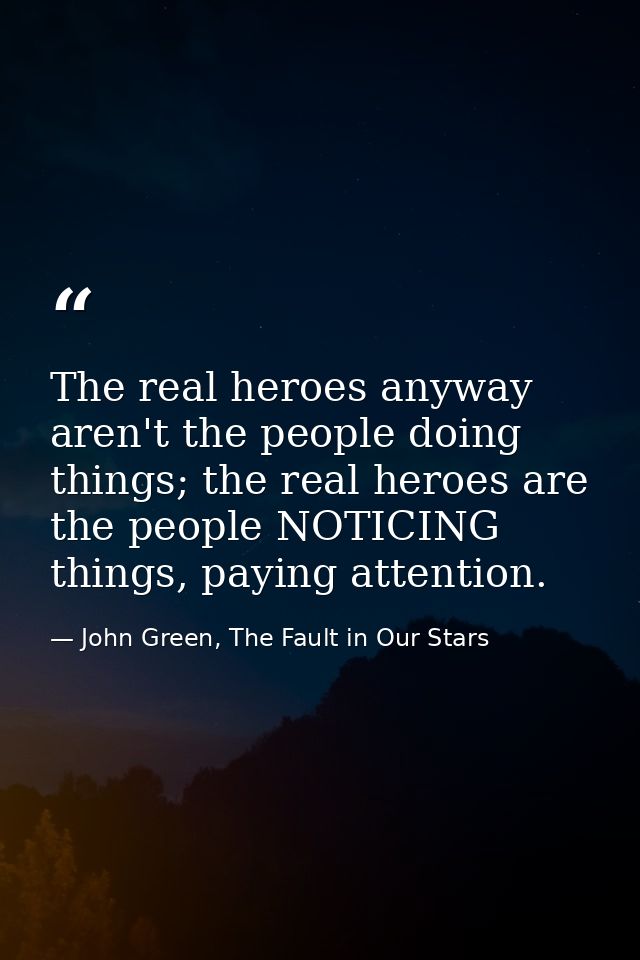 The real heroes anyway aren't the people doing things; the real heroes are the people NOTICING things, paying attention. — John Green, The Fault in Our Stars
