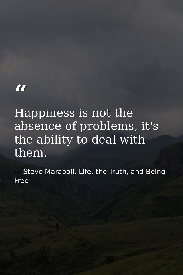 Happiness is not the absence of problems, it's the ability to deal with them. — Steve Maraboli, Life, the Truth, and Being Free
