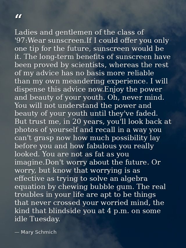 Ladies and gentlemen of the class of '97:Wear sunscreen.If I could offer you only one tip for the future, sunscreen woul — Mary Schmich