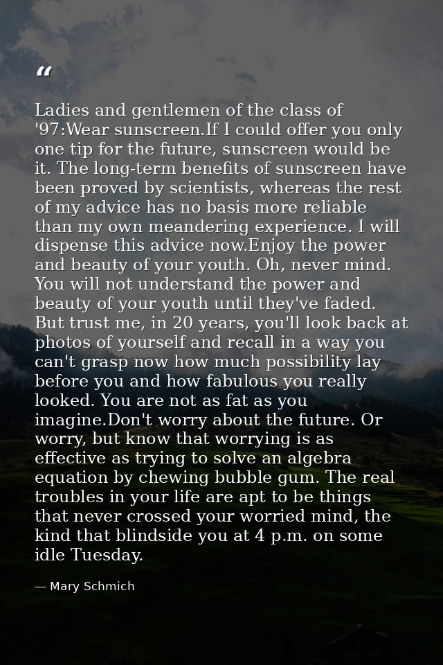 Ladies and gentlemen of the class of '97:Wear sunscreen.If I could offer you only one tip for the future, sunscreen woul — Mary Schmich