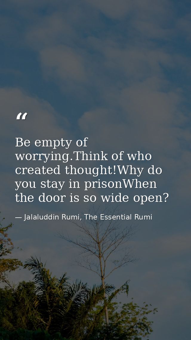 Be empty of worrying.Think of who created thought!Why do you stay in prisonWhen the door is so wide open? — Jalaluddin Rumi, The Essential Rumi