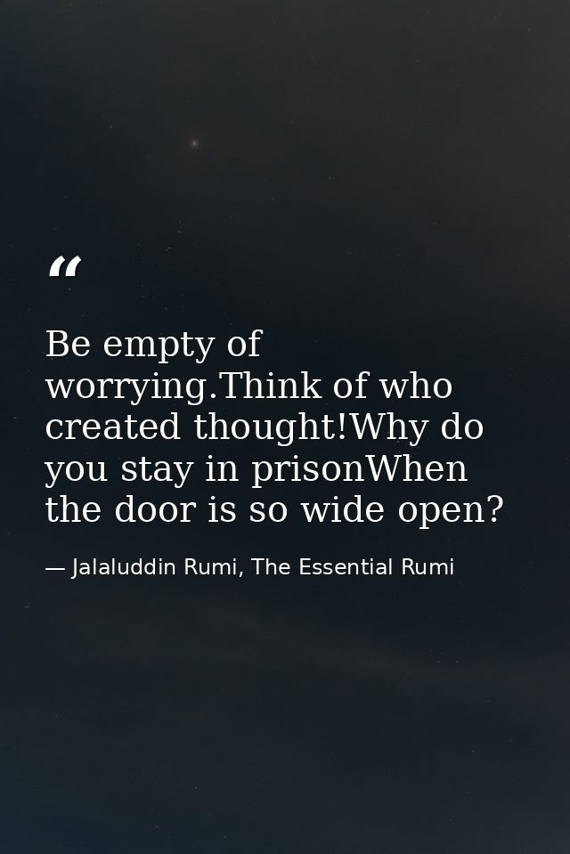Be empty of worrying.Think of who created thought!Why do you stay in prisonWhen the door is so wide open? — Jalaluddin Rumi, The Essential Rumi