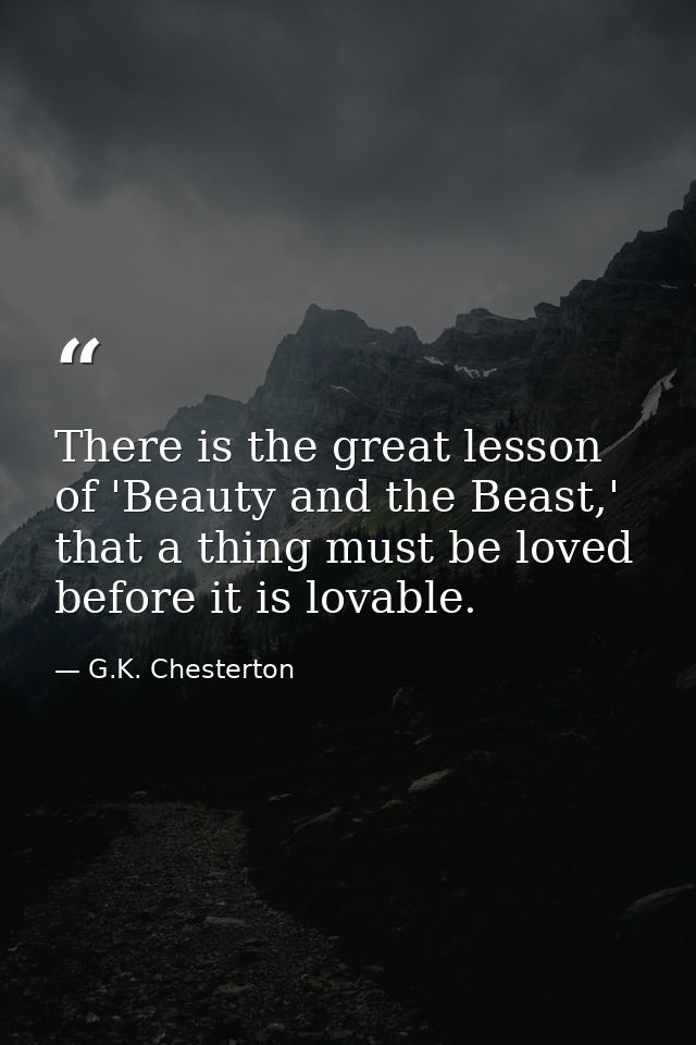There is the great lesson of 'Beauty and the Beast,' that a thing must be loved before it is lovable. — G.K. Chesterton