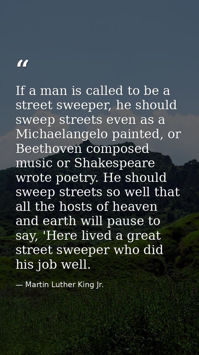If a man is called to be a street sweeper, he should sweep streets even as a Michaelangelo painted, or Beethoven compose — Martin Luther King Jr.