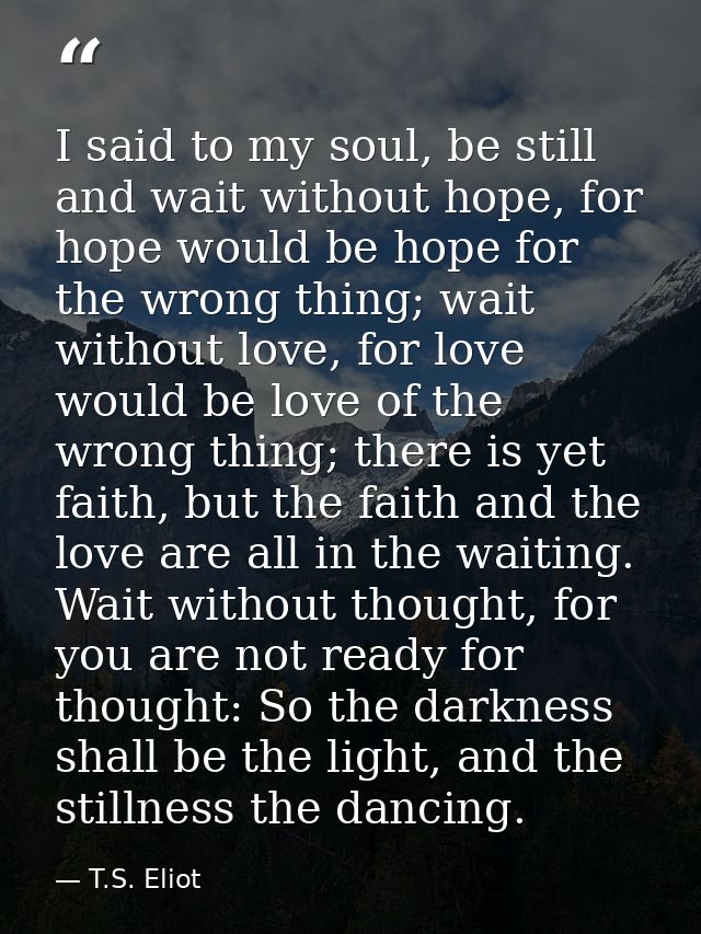 I said to my soul, be still and wait without hope, for hope would be hope for the wrong thing; wait without love, for lo — T.S. Eliot