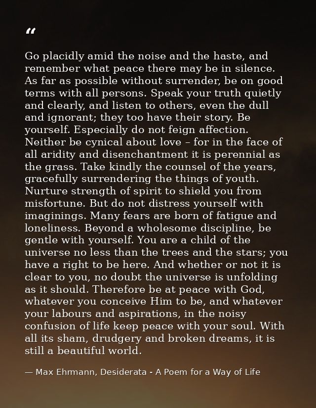 Go placidly amid the noise and the haste, and remember what peace there may be in silence. As far as possible without su — Max Ehrmann, Desiderata - A Poem for a Way of Life
