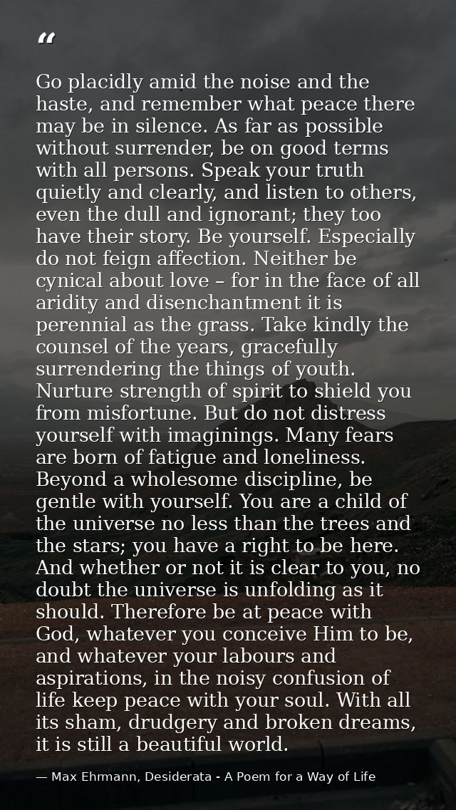 Go placidly amid the noise and the haste, and remember what peace there may be in silence. As far as possible without su — Max Ehrmann, Desiderata - A Poem for a Way of Life