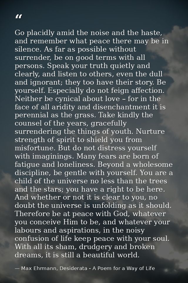 Go placidly amid the noise and the haste, and remember what peace there may be in silence. As far as possible without su — Max Ehrmann, Desiderata - A Poem for a Way of Life