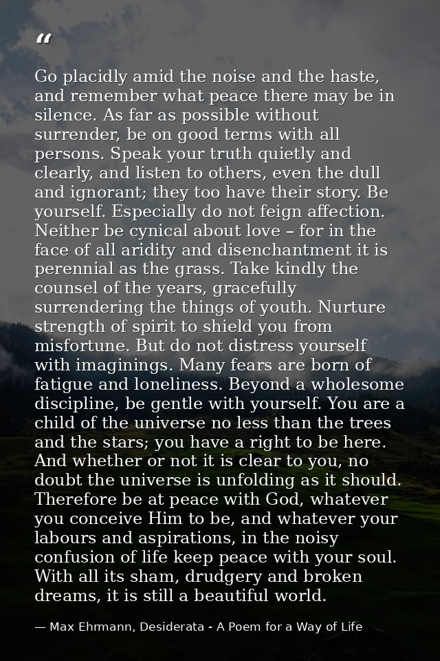 Go placidly amid the noise and the haste, and remember what peace there may be in silence. As far as possible without su — Max Ehrmann, Desiderata - A Poem for a Way of Life