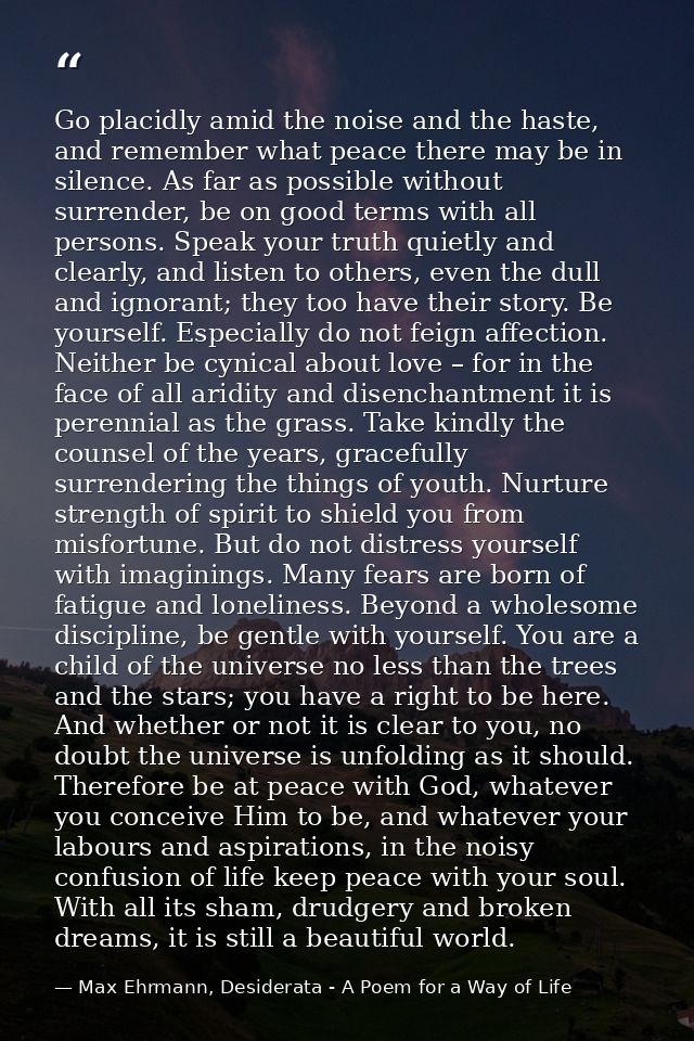 Go placidly amid the noise and the haste, and remember what peace there may be in silence. As far as possible without su — Max Ehrmann, Desiderata - A Poem for a Way of Life