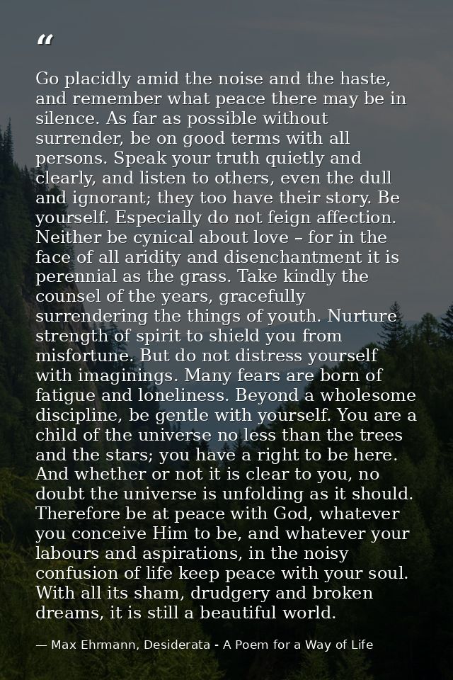 Go placidly amid the noise and the haste, and remember what peace there may be in silence. As far as possible without su — Max Ehrmann, Desiderata - A Poem for a Way of Life
