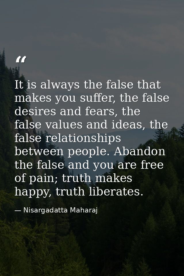 It is always the false that makes you suffer, the false desires and fears, the false values and ideas, the false relatio — Nisargadatta Maharaj