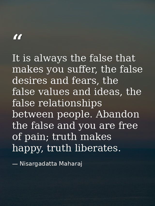 It is always the false that makes you suffer, the false desires and fears, the false values and ideas, the false relatio — Nisargadatta Maharaj