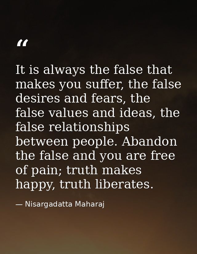 It is always the false that makes you suffer, the false desires and fears, the false values and ideas, the false relatio — Nisargadatta Maharaj