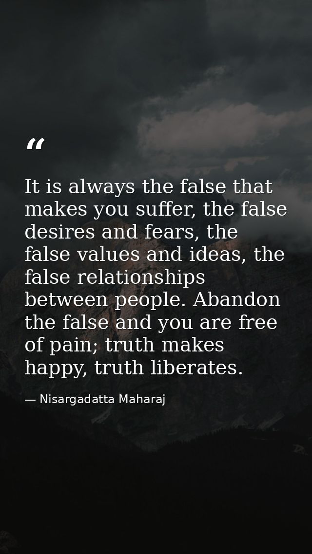 It is always the false that makes you suffer, the false desires and fears, the false values and ideas, the false relatio — Nisargadatta Maharaj
