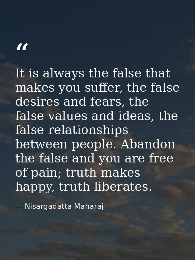 It is always the false that makes you suffer, the false desires and fears, the false values and ideas, the false relatio — Nisargadatta Maharaj