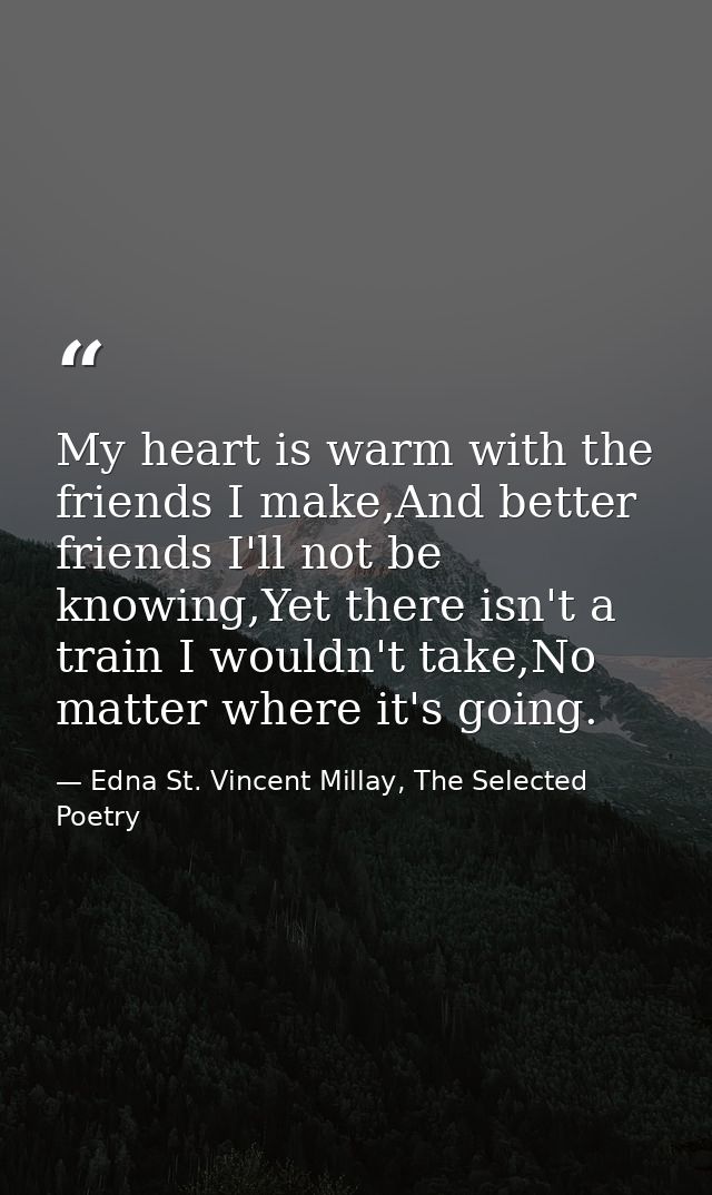 My heart is warm with the friends I make,And better friends I'll not be knowing,Yet there isn't a train I wouldn't take, — Edna St. Vincent Millay, The Selected Poetry