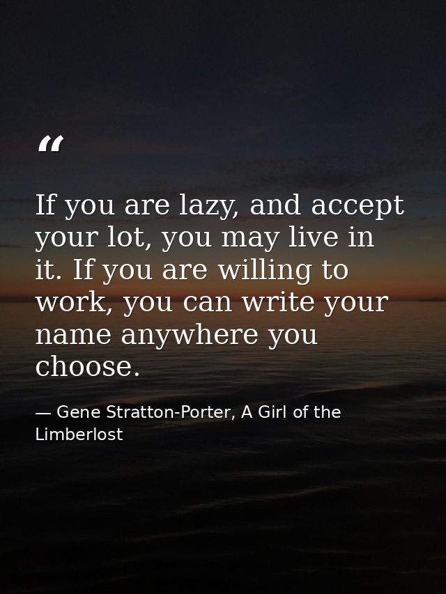 If you are lazy, and accept your lot, you may live in it. If you are willing to work, you can write your name anywhere y — Gene Stratton-Porter, A Girl of the Limberlost